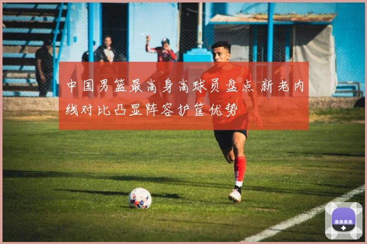 中国男篮最高身高球员盘点 新老内线对比凸显阵容护筐优势