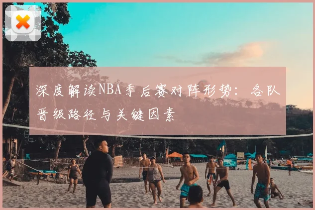 深度解读NBA季后赛对阵形势：各队晋级路径与关键因素