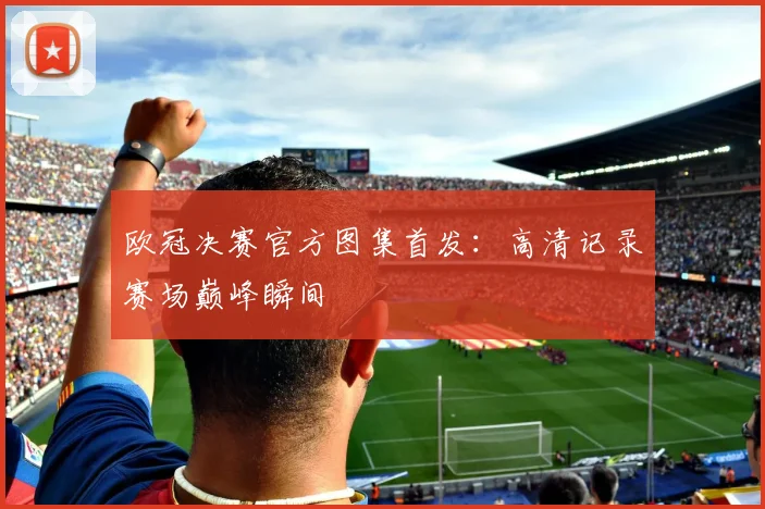 欧冠决赛官方图集首发：高清记录赛场巅峰瞬间