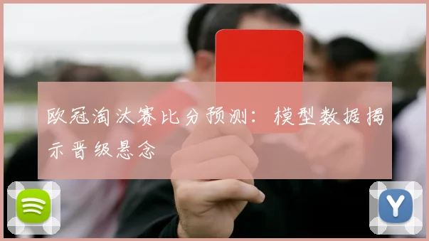 欧冠淘汰赛比分预测：模型数据揭示晋级悬念