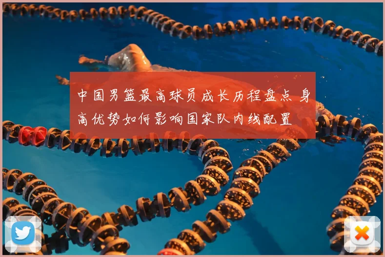 中国男篮最高球员成长历程盘点 身高优势如何影响国家队内线配置