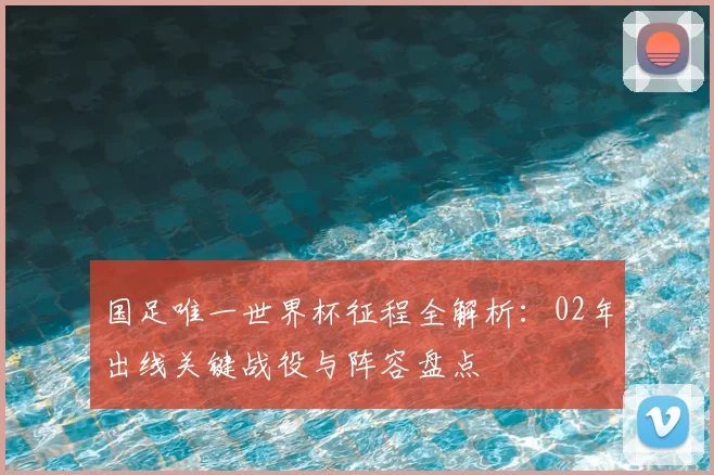国足唯一世界杯征程全解析：02年出线关键战役与阵容盘点