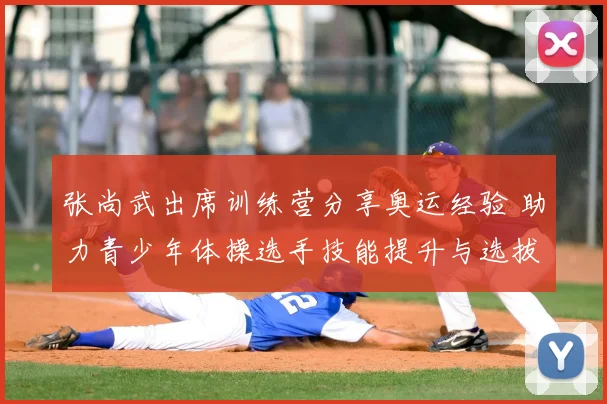 张尚武出席训练营分享奥运经验 助力青少年体操选手技能提升与选拔备战