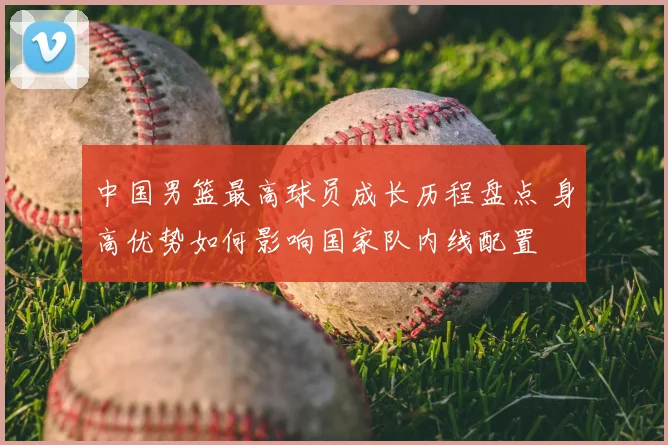 中国男篮最高球员成长历程盘点 身高优势如何影响国家队内线配置