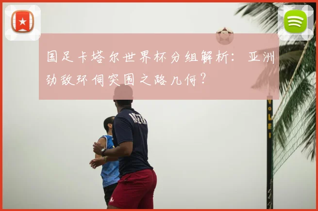 国足卡塔尔世界杯分组解析：亚洲劲敌环伺突围之路几何？