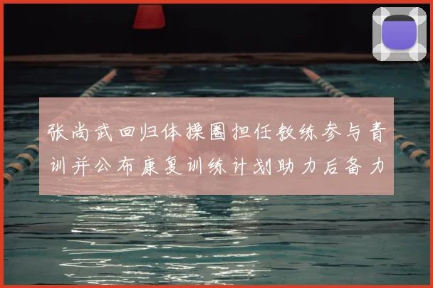 张尚武回归体操圈担任教练参与青训并公布康复训练计划助力后备力量培养