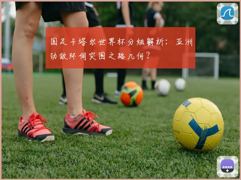 国足卡塔尔世界杯分组解析：亚洲劲敌环伺突围之路几何？