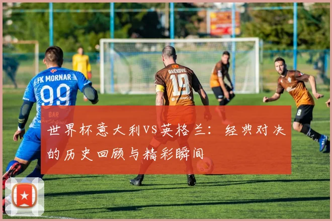 世界杯意大利vs英格兰：经典对决的历史回顾与精彩瞬间