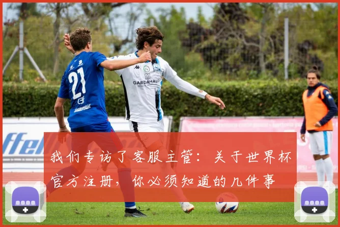 我们专访了客服主管:关于世界杯官方注册,你必须知道的几件事