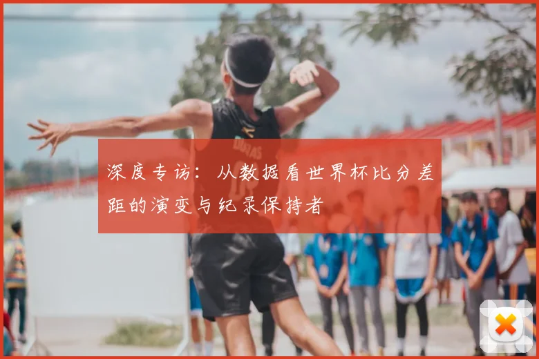 深度专访：从数据看世界杯比分差距的演变与纪录保持者