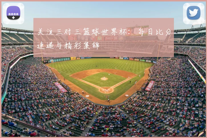 关注三对三篮球世界杯：每日比分速递与精彩集锦