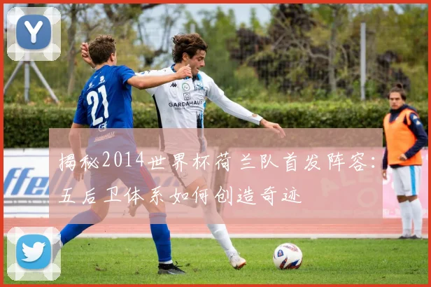 揭秘2014世界杯荷兰队首发阵容：五后卫体系如何创造奇迹