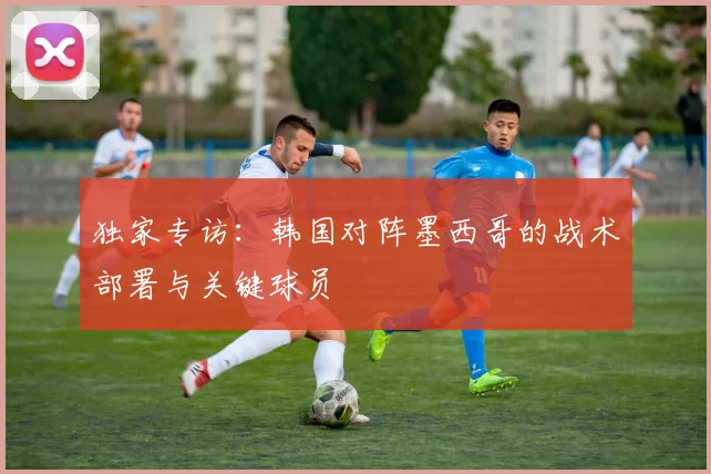 独家专访：韩国对阵墨西哥的战术部署与关键球员