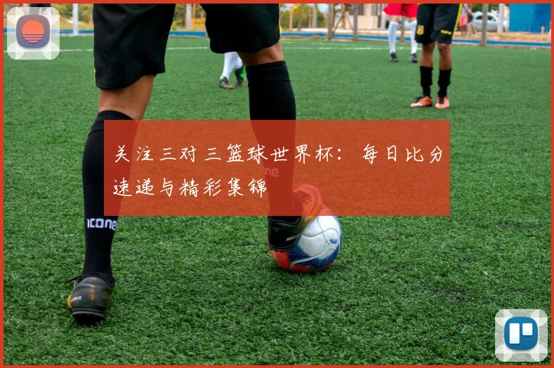 关注三对三篮球世界杯：每日比分速递与精彩集锦