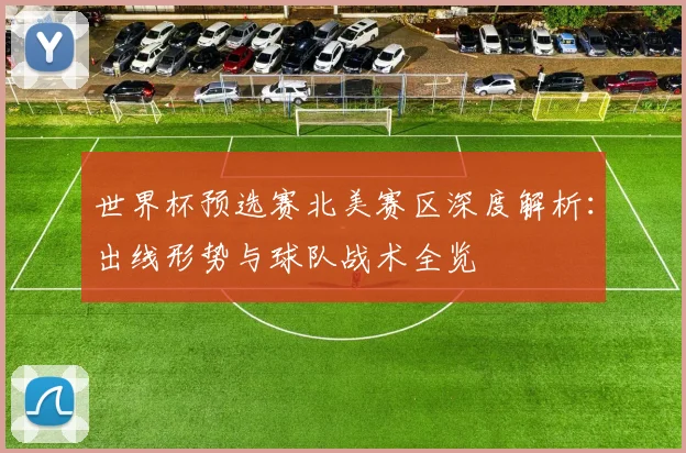 世界杯预选赛北美赛区深度解析：出线形势与球队战术全览