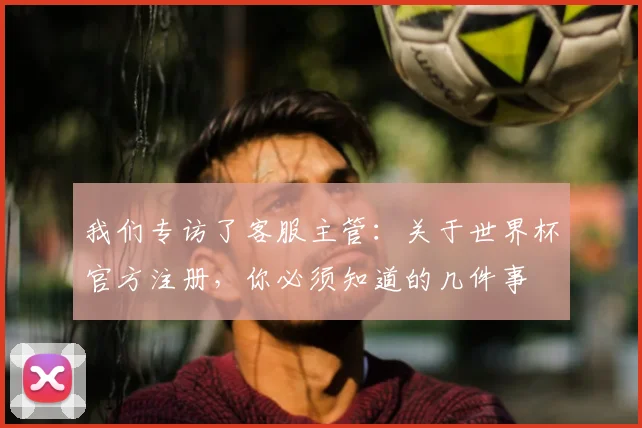 我们专访了客服主管:关于世界杯官方注册,你必须知道的几件事