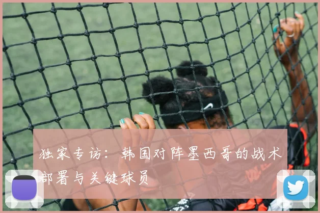 独家专访：韩国对阵墨西哥的战术部署与关键球员